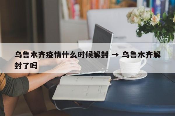 乌鲁木齐疫情什么时候解封 → 乌鲁木齐解封了吗