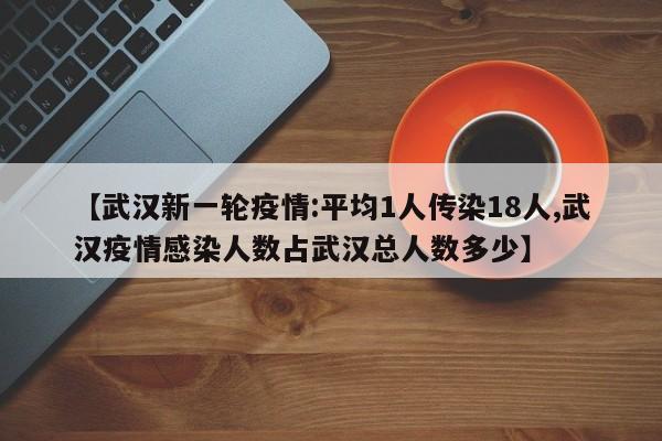 【武汉新一轮疫情:平均1人传染18人,武汉疫情感染人数占武汉总人数多少】