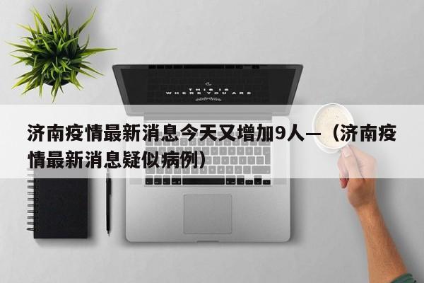 济南疫情最新消息今天又增加9人—（济南疫情最新消息疑似病例）