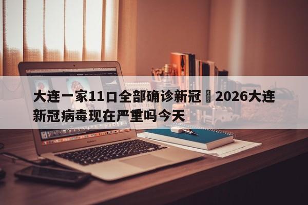 大连一家11口全部确诊新冠›2026大连新冠病毒现在严重吗今天