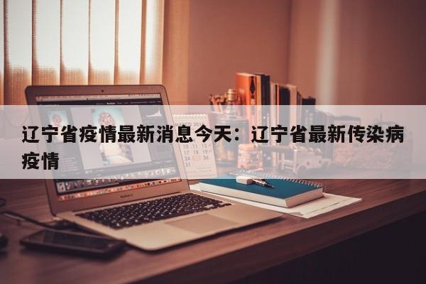 辽宁省疫情最新消息今天：辽宁省最新传染病疫情