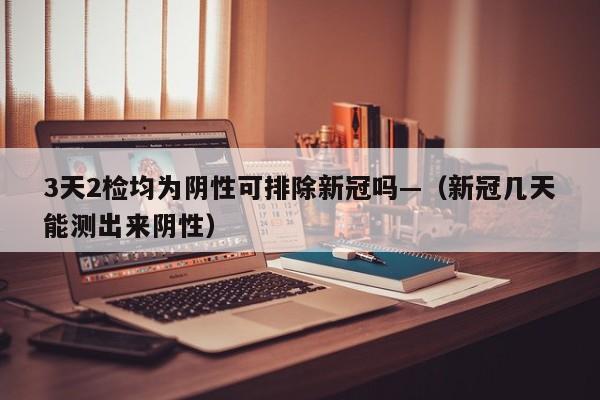 3天2检均为阴性可排除新冠吗—（新冠几天能测出来阴性）