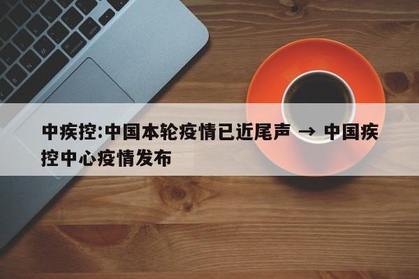 中疾控:中国本轮疫情已近尾声 → 中国疾控中心疫情发布