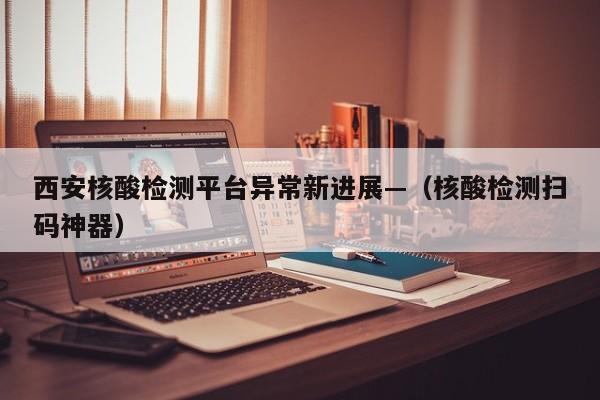 西安核酸检测平台异常新进展—（核酸检测扫码神器）
