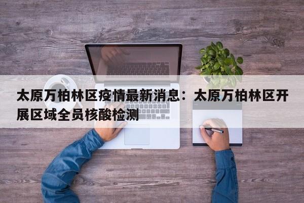 太原万柏林区疫情最新消息：太原万柏林区开展区域全员核酸检测