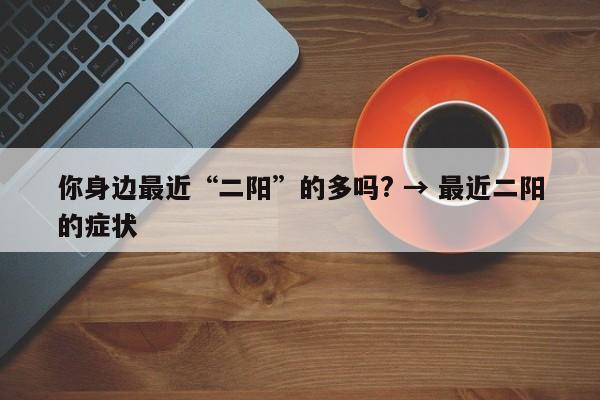 你身边最近“二阳”的多吗? → 最近二阳的症状