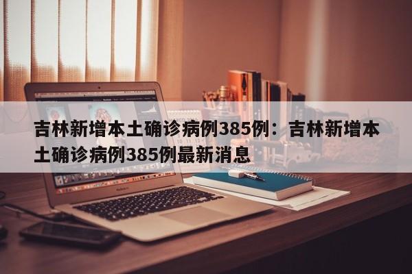 吉林新增本土确诊病例385例：吉林新增本土确诊病例385例最新消息