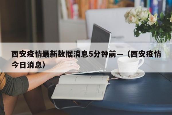 西安疫情最新数据消息5分钟前—（西安疫情今日消息）