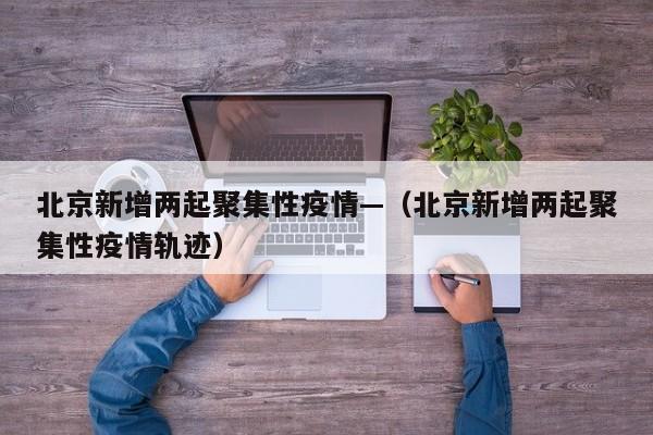 北京新增两起聚集性疫情—（北京新增两起聚集性疫情轨迹）