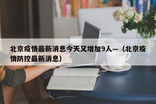 北京疫情最新消息今天又增加9人—（北京疫情防控最新消息）