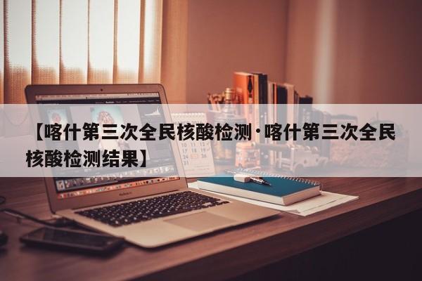 【喀什第三次全民核酸检测·喀什第三次全民核酸检测结果】