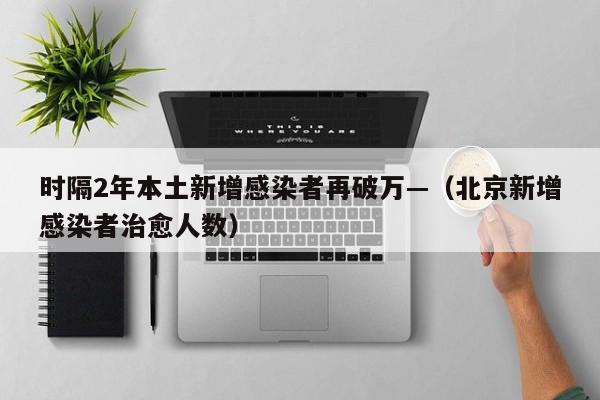 时隔2年本土新增感染者再破万—（北京新增感染者治愈人数）