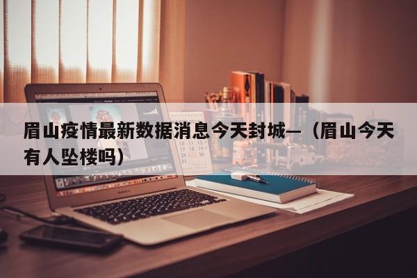 眉山疫情最新数据消息今天封城—（眉山今天有人坠楼吗）
