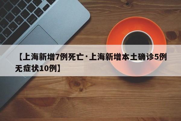 【上海新增7例死亡·上海新增本土确诊5例无症状10例】