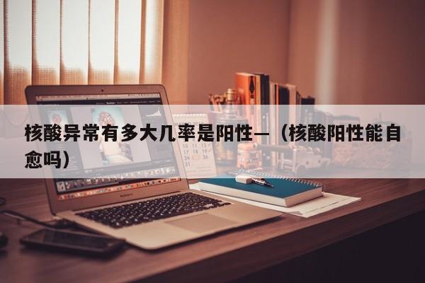核酸异常有多大几率是阳性—（核酸阳性能自愈吗）