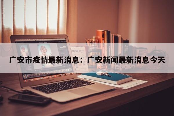广安市疫情最新消息：广安新闻最新消息今天