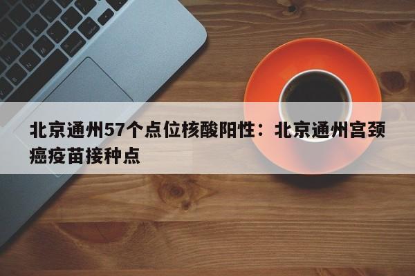 北京通州57个点位核酸阳性：北京通州宫颈癌疫苗接种点