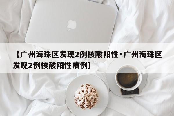 【广州海珠区发现2例核酸阳性·广州海珠区发现2例核酸阳性病例】