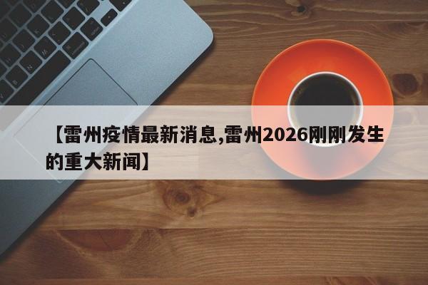 【雷州疫情最新消息,雷州2026刚刚发生的重大新闻】