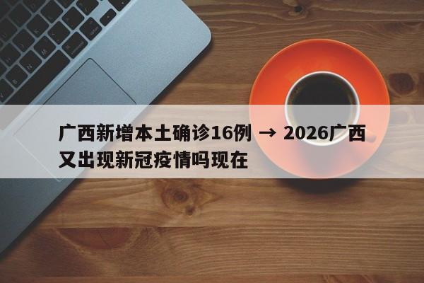 广西新增本土确诊16例 → 2026广西又出现新冠疫情吗现在