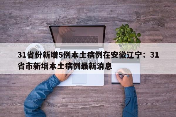 31省份新增5例本土病例在安徽辽宁：31省市新增本土病例最新消息