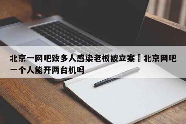 北京一网吧致多人感染老板被立案›北京网吧一个人能开两台机吗