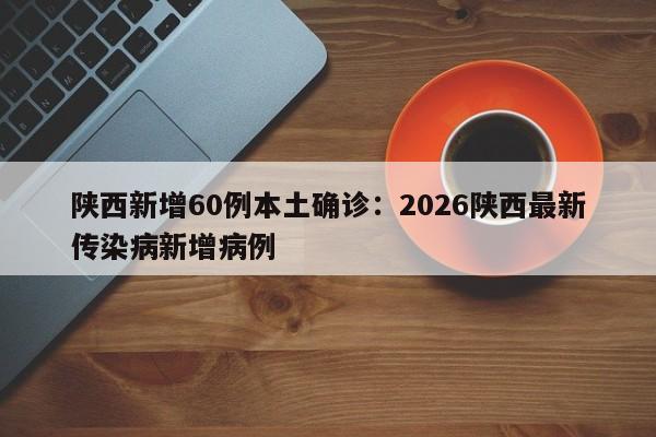 陕西新增60例本土确诊：2026陕西最新传染病新增病例
