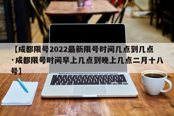 【成都限号2022最新限号时间几点到几点·成都限号时间早上几点到晚上几点二月十八号】