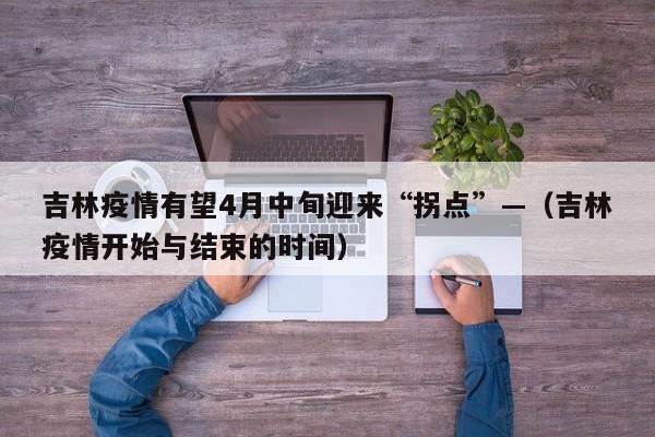 吉林疫情有望4月中旬迎来“拐点”—（吉林疫情开始与结束的时间）