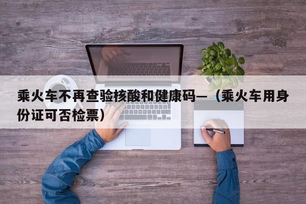 乘火车不再查验核酸和健康码—（乘火车用身份证可否检票）