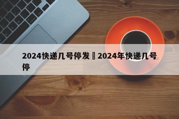 2024快递几号停发›2024年快递几号停