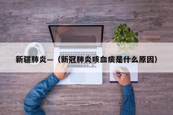 新疆肺炎—（新冠肺炎咳血痰是什么原因）