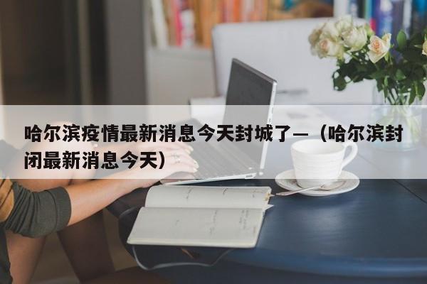 哈尔滨疫情最新消息今天封城了—（哈尔滨封闭最新消息今天）