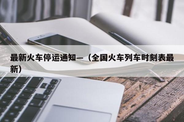 最新火车停运通知—（全国火车列车时刻表最新）