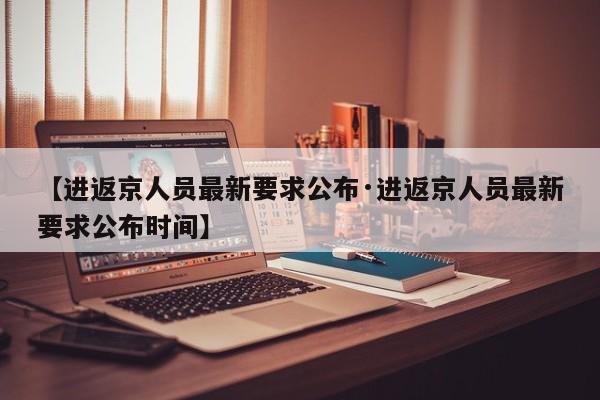 【进返京人员最新要求公布·进返京人员最新要求公布时间】