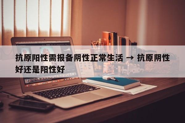 抗原阳性需报备阴性正常生活 → 抗原阴性好还是阳性好