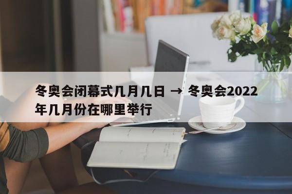 冬奥会闭幕式几月几日 → 冬奥会2022年几月份在哪里举行
