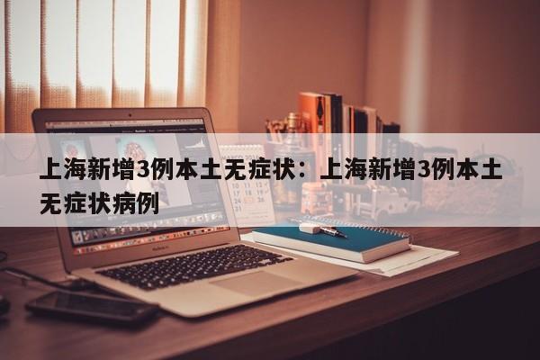上海新增3例本土无症状：上海新增3例本土无症状病例