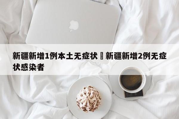 新疆新增1例本土无症状›新疆新增2例无症状感染者
