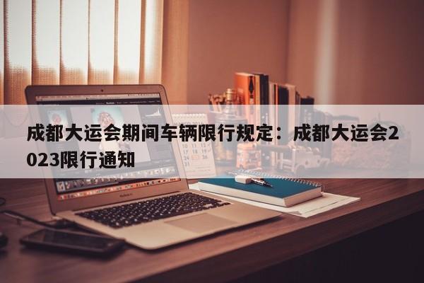 成都大运会期间车辆限行规定：成都大运会2023限行通知