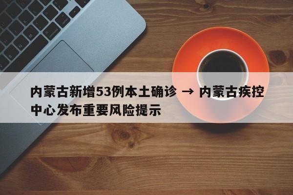 内蒙古新增53例本土确诊 → 内蒙古疾控中心发布重要风险提示