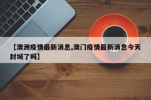 【澳洲疫情最新消息,澳门疫情最新消息今天封城了吗】