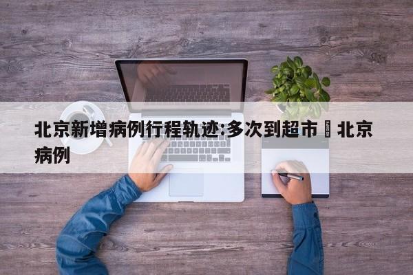 北京新增病例行程轨迹:多次到超市›北京 病例