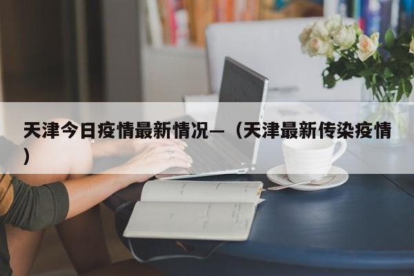 天津今日疫情最新情况—（天津最新传染疫情）